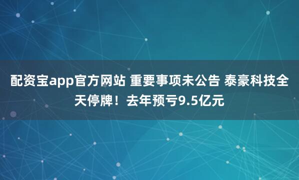 配资宝app官方网站 重要事项未公告 泰豪科技全天停牌！去年预亏9.5亿元
