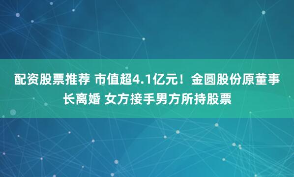 配资股票推荐 市值超4.1亿元！金圆股份原董事长离婚 女方接手男方所持股票