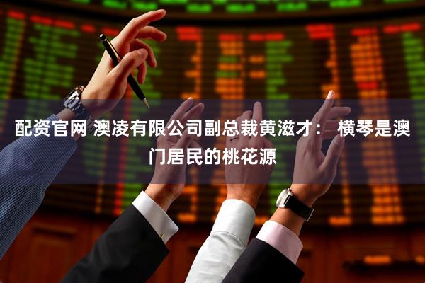 配资官网 澳凌有限公司副总裁黄滋才： 横琴是澳门居民的桃花源