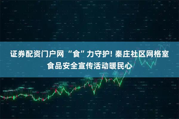 证券配资门户网 “食”力守护! 秦庄社区网格室食品安全宣传活动暖民心