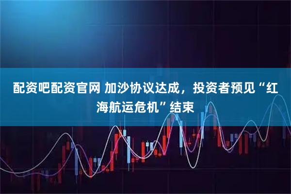配资吧配资官网 加沙协议达成，投资者预见“红海航运危机”结束