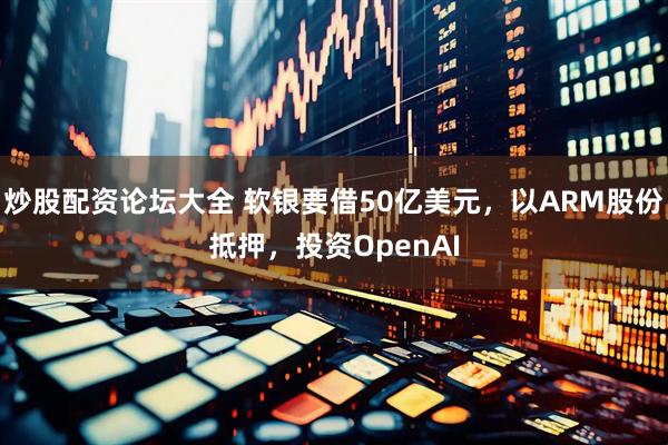炒股配资论坛大全 软银要借50亿美元，以ARM股份抵押，投资OpenAI