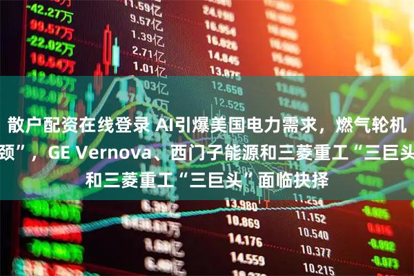 散户配资在线登录 AI引爆美国电力需求，燃气轮机成“关键瓶颈”，GE Vernova、西门子能源和三菱重工“三巨头”面临抉择