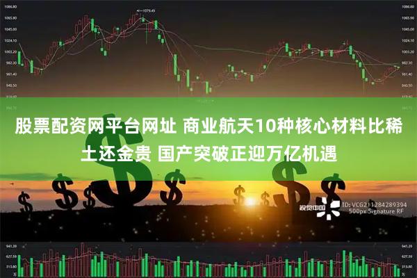 股票配资网平台网址 商业航天10种核心材料比稀土还金贵 国产突破正迎万亿机遇