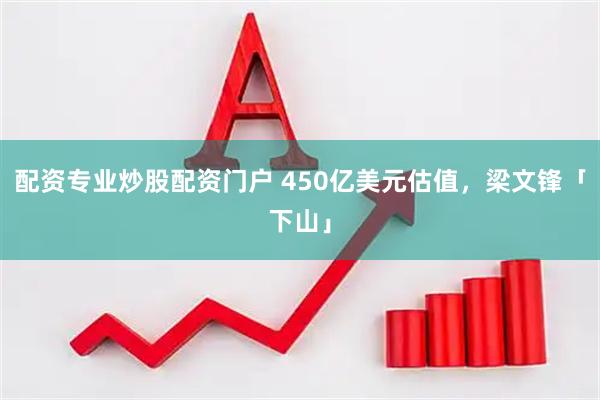 配资专业炒股配资门户 450亿美元估值，梁文锋「下山」