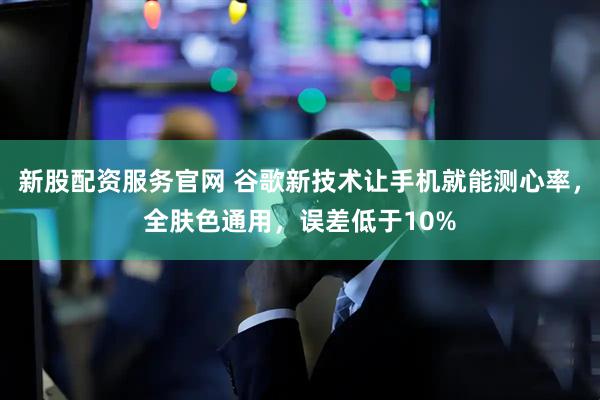 新股配资服务官网 谷歌新技术让手机就能测心率，全肤色通用，误差低于10%