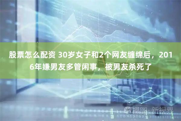 股票怎么配资 30岁女子和2个网友缠绵后，2016年嫌男友多管闲事，被男友杀死了