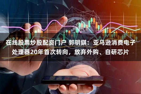 在线股票炒股配资门户 郭明錤：亚马逊消费电子处理器20年首次转向，放弃外购、自研芯片