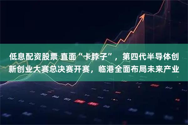 低息配资股票 直面“卡脖子”，第四代半导体创新创业大赛总决赛开赛，临港全面布局未来产业