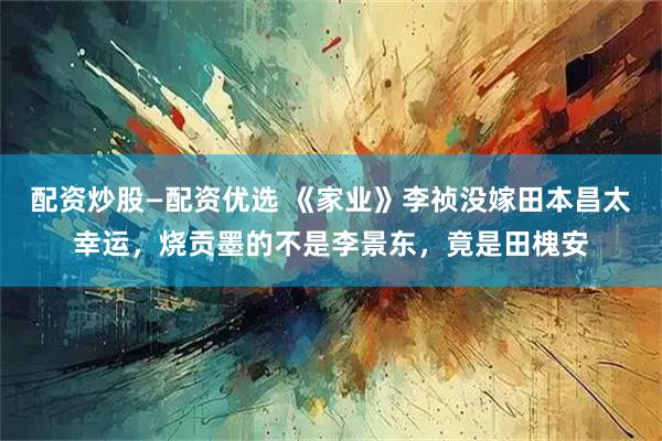 配资炒股—配资优选 《家业》李祯没嫁田本昌太幸运，烧贡墨的不是李景东，竟是田槐安