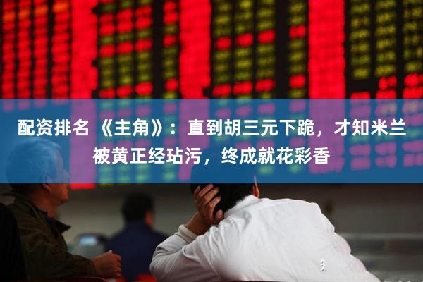 配资排名 《主角》：直到胡三元下跪，才知米兰被黄正经玷污，终成就花彩香